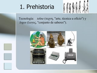 1. Prehistoria Tecnología:  tekne  (τεχνη, "arte, técnica u oficio") y logos  (λογος, "conjunto de saberes").  