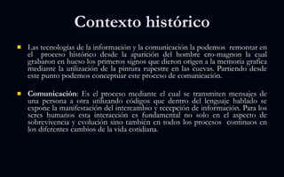 Las tecnologías de la información y la comunicación la podemos  remontar en el  proceso histórico desde la aparición del hombre cro-magnon la cual grabaron en hueso los primeros signos que dieron origen a la memoria grafica mediante la utilización de la pintura rupestre en las cuevas. Partiendo desde este punto podemos conceptuar este proceso de comunicación. Comunicación : Es el proceso mediante el cual se transmiten mensajes de una persona a otra utilizando códigos que dentro del lenguaje hablado se expone la manifestación del intercambio y recepción de información. Para los seres humanos esta interacción es fundamental no solo en el aspecto de sobrevivencia y evolución sino también en todos los procesos  continuos en los diferentes cambios de la vida cotidiana. Contexto histórico 