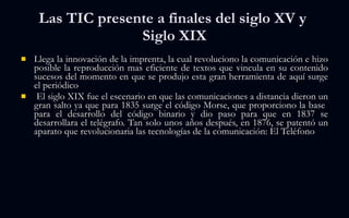 Las TIC presente a finales del siglo XV y  Siglo XIX Llega la innovación de la imprenta, la cual revoluciono la comunicación e hizo posible la reproducción mas eficiente de textos que vincula en su contenido sucesos del momento en que se produjo esta gran herramienta de aquí surge el periódico El siglo XIX fue el escenario en que las comunicaciones a distancia dieron un gran salto ya que para 1835 surge el código Morse, que proporciono la base  para el desarrollo del código binario y dio paso para que en 1837 se desarrollara el telégrafo. Tan solo unos años después, en 1876, se patentó un aparato que revolucionaria las tecnologías de la comunicación: El Teléfono 