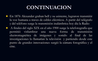 CONTINUACION En 1876 Alexander grahan bell y su asistente, lograron transmitir la voz humana a traves de cables eléctricos. A partir del telégrafo y del teléfono surge la transmisión inalámbrica hoy día la Radio  A finales del siglo XIX en el año 1900 surge la telefotografía que permitió vislumbrar una nueva forma de transmisión electromagnética de imágenes y sonido al final de las investigaciones lo llamarían la televisión  y partiendo desde este punto de grandes innovaciones surgió la cámara fotográfica y el cine. 