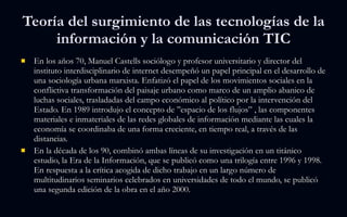 Teoría del surgimiento de las tecnologías de la información y la comunicación TIC En los años 70, Manuel Castells sociólogo y profesor universitario y director del instituto interdisciplinario de internet desempeñó un papel principal en el desarrollo de una sociología urbana marxista. Enfatizó el papel de los movimientos sociales en la conflictiva transformación del paisaje urbano como marco de un amplio abanico de luchas sociales, trasladadas del campo económico al político por la intervención del Estado. En 1989 introdujo el concepto de ’’espacio de los flujos” , las componentes materiales e inmateriales de las redes globales de información mediante las cuales la economía se coordinaba de una forma creciente, en tiempo real, a través de las distancias. En la década de los 90, combinó ambas líneas de su investigación en un titánico estudio, la Era de la Información, que se publicó como una trilogía entre 1996 y 1998. En respuesta a la crítica acogida de dicho trabajo en un largo número de multitudinarios seminarios celebrados en universidades de todo el mundo, se publicó una segunda edición de la obra en el año 2000. 