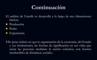 Continuación El análisis de Castells se desarrolla a lo largo de tres dimensiones básicas:  Producción Poder  Experiencia.  Ello pone énfasis en que la organización de la economía, del Estado y sus instituciones, las formas de significación en sus vidas que crean las personas mediante la acción colectiva, son fuentes irreductibles de dinámicas sociales.  