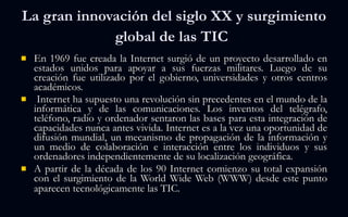 La gran innovación del siglo XX y surgimiento global de las TIC   En 1969 fue creada la Internet surgió de un proyecto desarrollado en estados unidos para apoyar a sus fuerzas militares. Luego de su creación fue utilizado por el gobierno, universidades y otros centros académicos.  Internet ha supuesto una revolución sin precedentes en el mundo de la informática y de las comunicaciones. Los inventos del telégrafo, teléfono, radio y ordenador sentaron las bases para esta integración de capacidades nunca antes vivida. Internet es a la vez una oportunidad de difusión mundial, un mecanismo de propagación de la información y un medio de colaboración e interacción entre los individuos y sus ordenadores independientemente de su localización geográfica. A partir de la década de los 90 Internet comienzo su total expansión con el surgimiento de la World Wide Web (WWW) desde este punto aparecen tecnológicamente las TIC.    