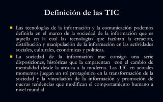 Definición de las TIC Las tecnologías de la información y la comunicación podemos definirla en el marco de la sociedad de la información que es aquella en la cual las tecnologías que facilitan la creación, distribución y manipulación de la información en las actividades sociales, culturales, económicas y políticas. La sociedad de la información trae consigo una serie disposiciones, históricas que la emparentan  con el cambio de mentalidad desde la arcaica a la moderna. Las TIC en actuales momentos juegan un rol protagónico en la transformación de la sociedad y la vinculación de la información y promoción de nuevas tendencias que modifican el comportamiento humano a nivel mundial 