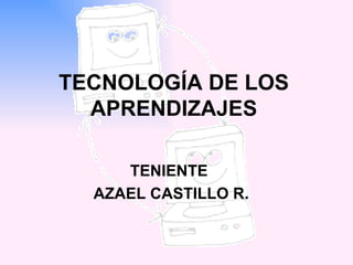 TECNOLOGÍA DE LOS APRENDIZAJES TENIENTE AZAEL CASTILLO R. 