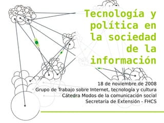 Tecnología y
                      política en
                      la sociedad
                            de la
                      información

                          18 de noviembre de 2008
Grupo de Trabajo sobre Internet, tecnología y cultura
           Cátedra Modos de la comunicación social
                     Secretaría de Extensión - FHCS
 