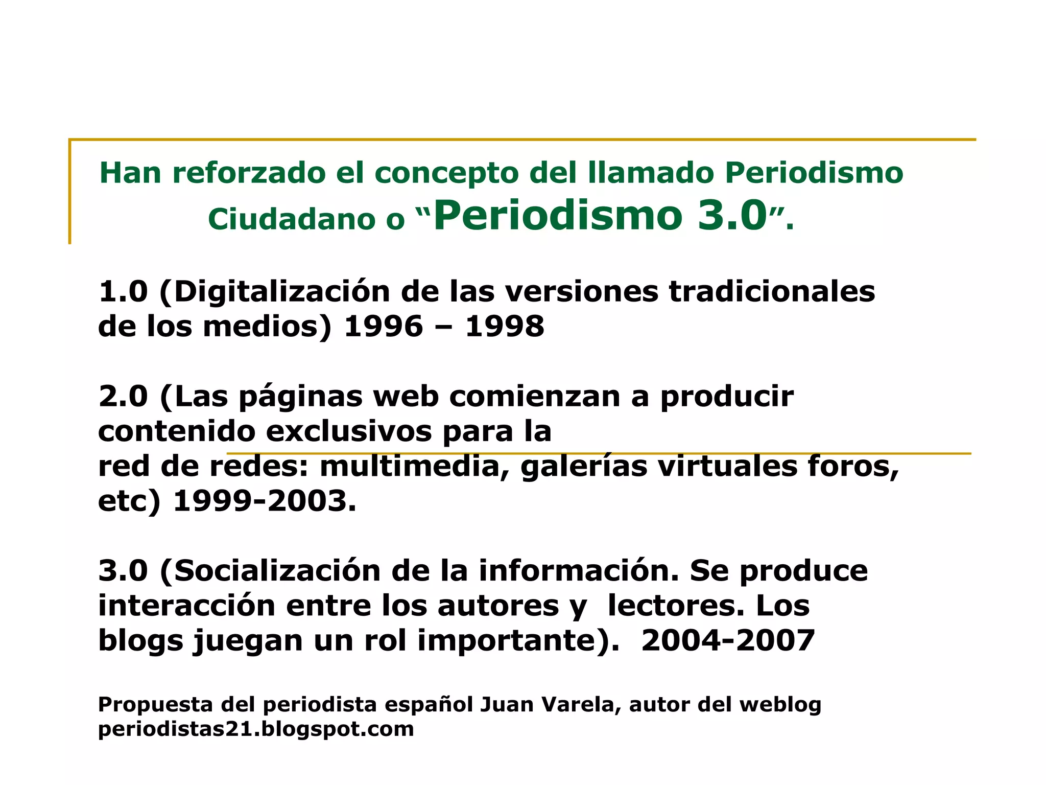 Han reforzado el concepto del llamado Periodismo Ciudadano o “ Periodismo 3.0 ”. 1.0 (Digitalización de las versiones tradicionales  de los medios) 1996 – 1998 2.0   (Las páginas web comienzan a producir contenido exclusivos para la red de redes: multimedia, galerías virtuales foros, etc) 1999-2003. 3.0   (Socialización de la información. Se produce interacción entre los autores y  lectores. Los blogs juegan un rol importante).  2004-2007 Propuesta del periodista español Juan Varela, autor del weblog periodistas21.blogspot.com 