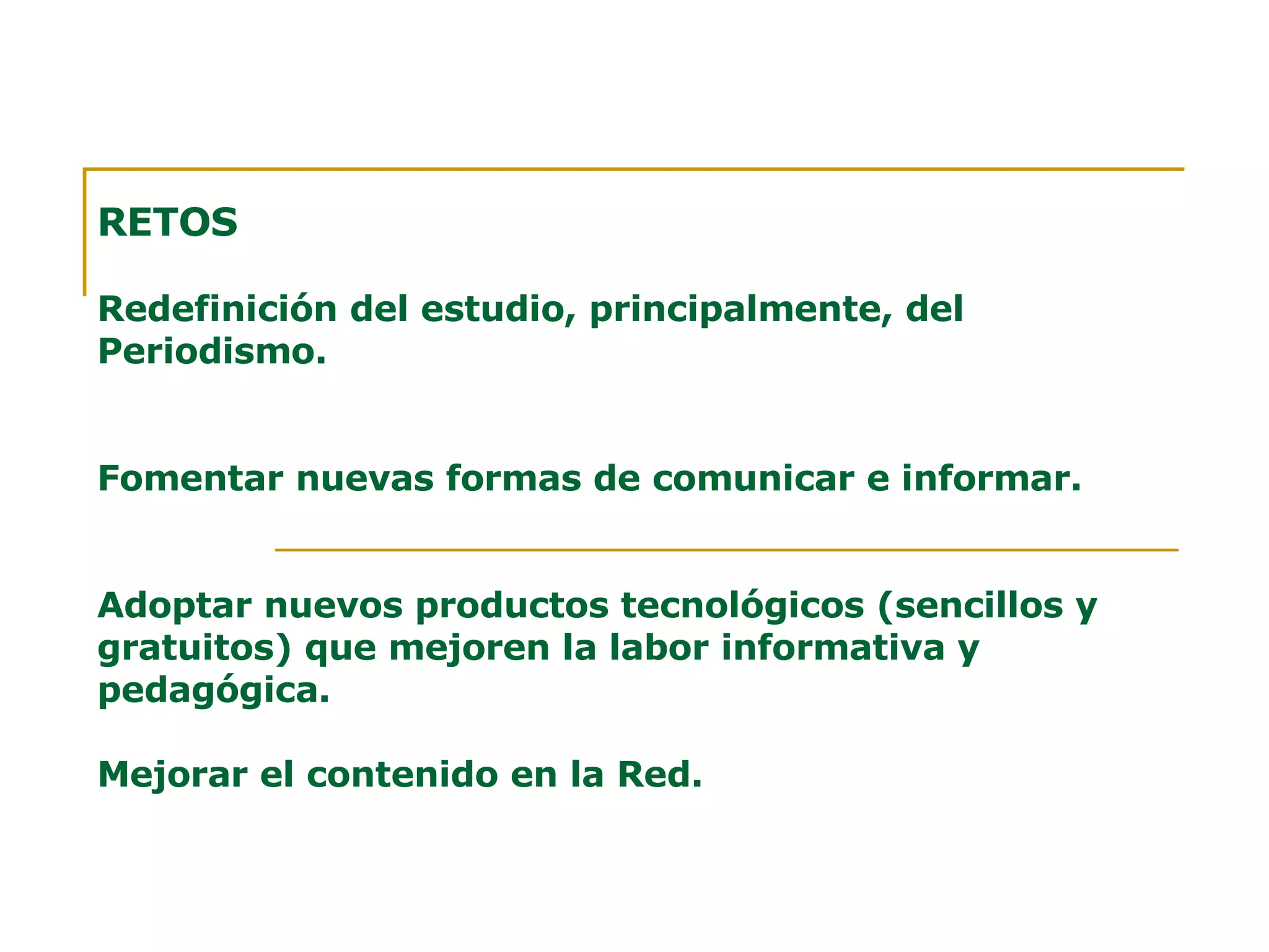 RETOS Redefinición del estudio, principalmente, del Periodismo. Fomentar nuevas formas de comunicar e informar. Adoptar nuevos productos tecnológicos (sencillos y gratuitos) que mejoren la labor informativa y pedagógica. Mejorar el contenido en la Red. 