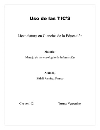 Uso de las TIC’S


Licenciatura en Ciencias de la Educación


                    Materia:
     Manejo de las tecnologías de Información




                    Alumno:
              Zitlali Ramírez Franco




 Grupo: 102                    Turno: Vespertino
 
