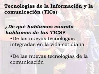 ¿De qué hablamos cuando
hablamos de las TICS?
•De las nuevas tecnologías
integradas en la vida cotidiana
•De las nuevas tecnologías de la
comunicación
Tecnologías de la Información y la
comunicación (TICs)
 