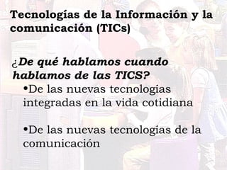 ¿De qué hablamos cuando
hablamos de las TICS?
•De las nuevas tecnologías
integradas en la vida cotidiana
•De las nuevas te...