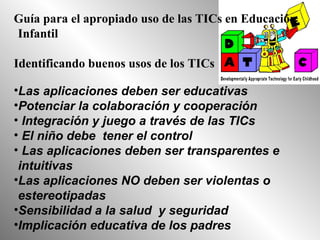 Guía para el apropiado uso de las TICs en Educación
Infantil
Identificando buenos usos de los TICs
•Las aplicaciones deben ser educativas
•Potenciar la colaboración y cooperación
• Integración y juego a través de las TICs
• El niño debe tener el control
• Las aplicaciones deben ser transparentes e
intuitivas
•Las aplicaciones NO deben ser violentas o
estereotipadas
•Sensibilidad a la salud y seguridad
•Implicación educativa de los padres
 