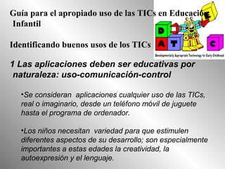 Guía para el apropiado uso de las TICs en Educación
Infantil
Identificando buenos usos de los TICs
1 Las aplicaciones deben ser educativas por
naturaleza: uso-comunicación-control
•Se consideran aplicaciones cualquier uso de las TICs,
real o imaginario, desde un teléfono móvil de juguete
hasta el programa de ordenador.
•Los niños necesitan variedad para que estimulen
diferentes aspectos de su desarrollo; son especialmente
importantes a estas edades la creatividad, la
autoexpresión y el lenguaje.
 