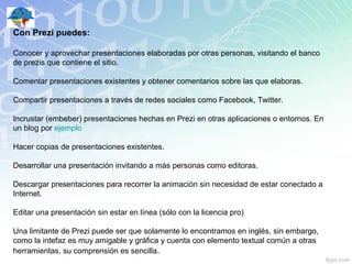 Con Prezi puedes:

Conocer y aprovechar presentaciones elaboradas por otras personas, visitando el banco
de prezis que contiene el sitio.

Comentar presentaciones existentes y obtener comentarios sobre las que elaboras.

Compartir presentaciones a través de redes sociales como Facebook, Twitter.

Incrustar (embeber) presentaciones hechas en Prezi en otras aplicaciones o entornos. En
un blog por ejemplo

Hacer copias de presentaciones existentes.

Desarrollar una presentación invitando a más personas como editoras.

Descargar presentaciones para recorrer la animación sin necesidad de estar conectado a
Internet.

Editar una presentación sin estar en línea (sólo con la licencia pro)

Una limitante de Prezi puede ser que solamente lo encontramos en inglés, sin embargo,
como la intefaz es muy amigable y gráfica y cuenta con elemento textual común a otras
herramientas, su comprensión es sencilla.
 