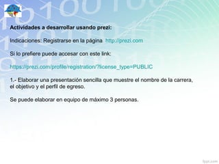 Actividades a desarrollar usando prezi:

Indicaciones: Registrarse en la página http://prezi.com

Si lo prefiere puede accesar con este link:

https://prezi.com/profile/registration/?license_type=PUBLIC

1.- Elaborar una presentación sencilla que muestre el nombre de la carrera,
el objetivo y el perfil de egreso.

Se puede elaborar en equipo de máximo 3 personas.
 