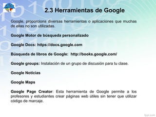 2.3 Herramientas de Google
Google, proporciona diversas herramientas o aplicaciones que muchas
de ellas no son utilizadas.

Google Motor de búsqueda personalizado

Google Docs: https://docs.google.com

Búsqueda de libros de Google: http://books.google.com/

Google groups: Instalación de un grupo de discusión para tu clase.

Google Noticias

Google Maps

Google Page Creator: Esta herramienta de Google permite a los
profesores y estudiantes crear páginas web útiles sin tener que utilizar
código de marcaje.
 