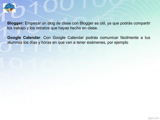 Blogger: Empezar un blog de clase con Blogger es útil, ya que podrás compartir
los trabajo y los retratos que hayas hecho en clase.

Google Calendar: Con Google Calendar podrás comunicar fácilmente a tus
alumnos los días y horas en que van a tener exámenes, por ejemplo
 