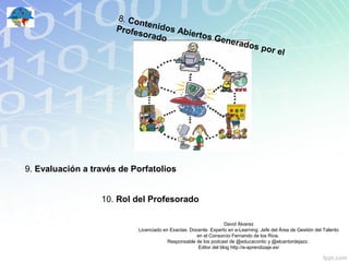 8. Con
                             t
                      Profe enidos Abi
                           sorad       ertos
                                 o           Gene
                                                 rados
                                                                                  por el




9. Evaluación a través de Porfatolios


                  10. Rol del Profesorado

                                                                  David Álvarez
                           Licenciado en Exactas. Docente. Experto en e-Learning. Jefe del Área de Gestión del Talento
                                                     en el Consorcio Fernando de los Ríos.
                                        Responsable de los podcast de @educacontic y @elcantordejazz.
                                                     Editor del blog http://e-aprendizaje.es/
 