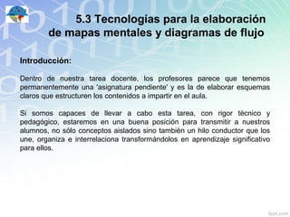 5.3 Tecnologías para la elaboración
        de mapas mentales y diagramas de flujo

Introducción:

Dentro de nuestra tarea docente, los profesores parece que tenemos
permanentemente una 'asignatura pendiente' y es la de elaborar esquemas
claros que estructuren los contenidos a impartir en el aula.

Si somos capaces de llevar a cabo esta tarea, con rigor técnico y
pedagógico, estaremos en una buena posición para transmitir a nuestros
alumnos, no sólo conceptos aislados sino también un hilo conductor que los
une, organiza e interrelaciona transformándolos en aprendizaje significativo
para ellos.
 