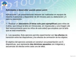 Actividades a desarrollar usando power point:

Indicaciones: Las presentaciones deberán ser realizadas en equipos de
máximo 3 personas y dispondrán de 20 minutos para su elaboración y 5
para su exposición.

1.- Realizar un abecedario (5 letras solo para ejemplificar) para niños de
3 años, que incluya la letra en minúsculas, en mayúsculas y una imagen (de
fácil reconocimiento para los niños de esta edad) que empiece con la letra
que se está enseñando.

2.- Los opuestos. Este ejercicio permite experimentar con los efectos de
transición entre las diapositivas y los efectos de animación de los objetos.

El objetivo del ejercicio consiste en construir una presentación con 5
diapositivas, que represente dos términos opuestos con imágenes y
secuencias de efectos entre cada uno de ellos.
 