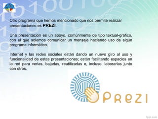 Otro programa que hemos mencionado que nos permite realizar
presentaciones es PREZI.

Una presentación es un apoyo, comúnmente de tipo textual-gráfico,
con el que solemos comunicar un mensaje haciendo uso de algún
programa informático.

Internet y las redes sociales están dando un nuevo giro al uso y
funcionalidad de estas presentaciones; están facilitando espacios en
la red para verlas, bajarlas, reutilizarlas e, incluso, laborarlas junto
con otros.
 