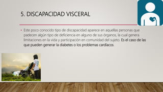 5. DISCAPACIDAD VISCERAL
• Este poco conocido tipo de discapacidad aparece en aquellas personas que
padecen algún tipo de deficiencia en alguno de sus órganos, la cual genera
limitaciones en la vida y participación en comunidad del sujeto. Es el caso de las
que pueden generar la diabetes o los problemas cardíacos.
 