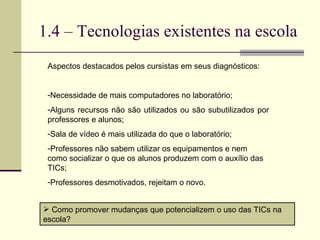 1.4 – Tecnologias existentes na escola Aspectos destacados pelos cursistas em seus diagnósticos: Necessidade de mais computadores no laboratório; Alguns recursos não são utilizados ou são subutilizados por professores e alunos; Sala de vídeo é mais utilizada do que o laboratório; Professores não sabem utilizar os equipamentos e nem como socializar o que os alunos produzem com o auxílio das TICs; Professores desmotivados, rejeitam o novo. Como promover mudanças que potencializem o uso das TICs na escola? 