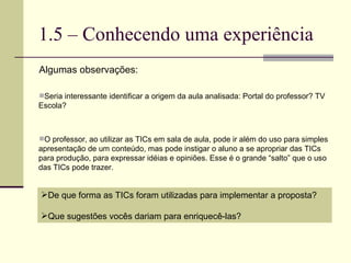 1.5 – Conhecendo uma experiência Algumas observações: Seria interessante identificar a origem da aula analisada: Portal do professor? TV Escola?  O professor, ao utilizar as TICs em sala de aula, pode ir além do uso para simples apresentação de um conteúdo, mas pode instigar o aluno a se apropriar das TICs para produção, para expressar idéias e opiniões. Esse é o grande “salto” que o uso das TICs pode trazer. De que forma as TICs foram utilizadas para implementar a proposta? Que sugestões vocês dariam para enriquecê-las? 