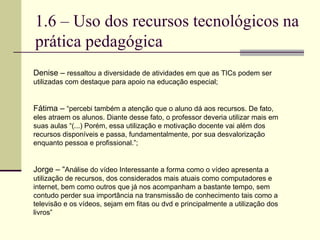 1.6 – Uso dos recursos tecnológicos na prática pedagógica Denise –  ressaltou a diversidade de atividades em que as TICs podem ser utilizadas com destaque para apoio na educação especial; Fátima –  “percebi também a atenção que o aluno dá aos recursos. De fato, eles atraem os alunos. Diante desse fato, o professor deveria utilizar mais em suas aulas “(...) Porém, essa utilização e motivação docente vai além dos recursos disponíveis e passa, fundamentalmente, por sua desvalorização enquanto pessoa e profissional.”; Jorge – “ Análise do vídeo Interessante a forma como o vídeo apresenta a utilização de recursos, dos considerados mais atuais como computadores e internet, bem como outros que já nos acompanham a bastante tempo, sem contudo perder sua importância na transmissão de conhecimento tais como a televisão e os vídeos, sejam em fitas ou dvd e principalmente a utilização dos livros”  