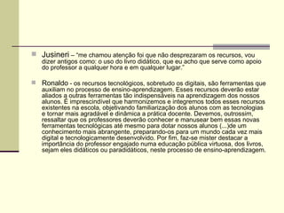 Jusineri  – “me chamou atenção foi que não desprezaram os recursos, vou dizer antigos como: o uso do livro didático, que eu acho que serve como apoio do professor a qualquer hora e em qualquer lugar.” Ronaldo  - os recursos tecnológicos, sobretudo os digitais, são ferramentas que auxiliam no processo de ensino-aprendizagem. Esses recursos deverão estar aliados a outras ferramentas tão indispensáveis na aprendizagem dos nossos alunos. É imprescindível que harmonizemos e integremos todos esses recursos existentes na escola, objetivando familiarização dos alunos com as tecnologias e tornar mais agradável e dinâmica a prática docente. Devemos, outrossim, ressaltar que os professores deverão conhecer e manusear bem essas novas ferramentas tecnológicas até mesmo para dotar nossos alunos (...)de um conhecimento mais abrangente, preparando-os para um mundo cada vez mais digital e tecnologicamente desenvolvido. Por fim, faz-se mister destacar a importância do professor engajado numa educação pública virtuosa, dos livros, sejam eles didáticos ou paradidáticos, neste processo de ensino-aprendizagem.  