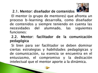      2.1. Mentor: diseñador de contenidos    El mentor (o grupo de mentores) que afronta un proceso b-learning desarrolla, como diseñador de contenidos y siempre teniendo en cuenta las necesidades del alumnado, las siguientes funciones: 2.2. Mentor: facilitador de la comunicación pedagógica    Si bien para ser facilitador se deben dominar ciertas estrategias y habilidades pedagógicas y de comunicación, su esencia se encuentra en el entusiasmo, el compromiso y la dedicación intelectual que el mentor aporte a la dinámica.
