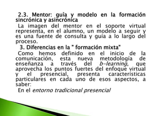 2.3. Mentor: guía y modelo en la formación sincrónica y asincrónica    La imagen del mentor en el soporte virtual representa, en el alumno, un modelo a seguir y es una fuente de consulta y guía a lo largo del proceso.     3. Diferencias en la " formación mixta"    Como hemos definido en el inicio de la comunicación, esta nueva metodología de enseñanza a través del b-learning, que aprovecha los puntos fuertes del enfoque virtual y el presencial, presenta características particulares en cada uno de esos aspectos, a saber:    En el entorno tradicional presencial