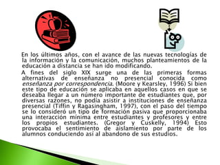    En los últimos años, con el avance de las nuevas tecnologías de la información y la comunicación, muchos planteamientos de la educación a distancia se han ido modificando.    A fines del siglo XIX surge una de las primeras formas alternativas de enseñanza no presencial conocida como enseñanza por correspondencia. (Moore y Kearsley, 1996) Si bien este tipo de educación se aplicaba en aquellos casos en que se deseaba llegar a un número importante de estudiantes que, por diversas razones, no podía asistir a instituciones de enseñanza presencial (Tiffin y Ragasingham, 1997), con el paso del tiempo se lo consideró un tipo de formación pasiva que proporcionaba una interacción mínima entre estudiantes y profesores y entre los propios estudiantes. (Gregor y Cuskelly, 1994) Esto provocaba el sentimiento de aislamiento por parte de los alumnos conduciendo así al abandono de sus estudios.