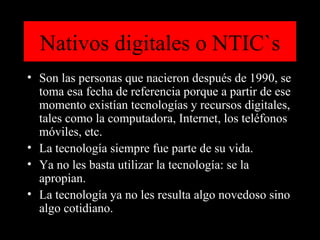 Nativos digitales o NTIC`s Son las personas que nacieron después de 1990, se toma esa fecha de referencia porque a partir de ese momento existían tecnologías y recursos digitales, tales como la computadora, Internet, los teléfonos móviles, etc. La tecnología siempre fue parte de su vida.  Ya no les basta utilizar la tecnología: se la apropian.  La tecnología ya no les resulta algo novedoso sino algo cotidiano.  