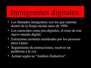 Inmigrantes digitales  Los llamados inmigrantes son los que estarían dentro de la franja nacida antes de 1990. Los conocidos como pre-digitales, el resto de este nuevo mundo digital. Estructuras mentales moldeadas por los procesos paso a paso. Seguimiento de instrucciones, resolver un problema a la vez. Actúan según su “Análisis Deductivo”. 