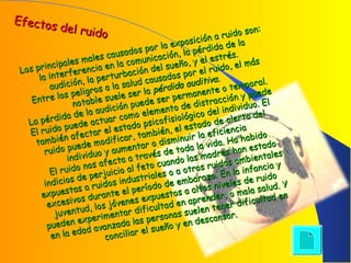 Efectos del ruido
Efectos del ruido
Los principales males causados por la exposición a ruido son:
Los principales males causados por la exposición a ruido son:
la interferencia en la comunicación, la pérdida de la
la interferencia en la comunicación, la pérdida de la
audición, la perturbación del sueño, y el estrés.
audición, la perturbación del sueño, y el estrés.
Entre los peligros a la salud causados por el ruido, el más
Entre los peligros a la salud causados por el ruido, el más
notable suele ser la
notable suele ser la pérdida auditiva
pérdida auditiva..
La pérdida de la audición puede ser permanente o temporal.
La pérdida de la audición puede ser permanente o temporal.
El ruido puede actuar como elemento de distracción y puede
El ruido puede actuar como elemento de distracción y puede
también afectar el estado psicofisiológico del individuo. El
también afectar el estado psicofisiológico del individuo. El
ruido puede modificar, también, el estado de alerta del
ruido puede modificar, también, el estado de alerta del
individuo y aumentar o disminuir la eficiencia
individuo y aumentar o disminuir la eficiencia
El ruido nos afecta a través de toda la vida. Ha habido
El ruido nos afecta a través de toda la vida. Ha habido
indicios de perjuicio al feto cuando las madres han estado
indicios de perjuicio al feto cuando las madres han estado
expuestas a ruidos industriales o a otros ruidos ambientales
expuestas a ruidos industriales o a otros ruidos ambientales
excesivos durante el período de embarazo. En la infancia y
excesivos durante el período de embarazo. En la infancia y
juventud, los jóvenes expuestos a altos niveles de ruido
juventud, los jóvenes expuestos a altos niveles de ruido
pueden experimentar dificultad en aprender, o mala salud. Y
pueden experimentar dificultad en aprender, o mala salud. Y
en la edad avanzada las personas suelen tener dificultad en
en la edad avanzada las personas suelen tener dificultad en
conciliar el sueño y en descansar.
conciliar el sueño y en descansar.
 