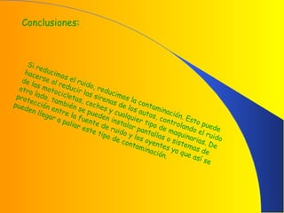 Conclusiones:
Si reducimos el ruido, reducimos la contaminación. Esto puede
hacerse al reducir las sirenas de los autos, controlando el ruido
de las motocicletas, coches y cualquier tipo de maquinarias. De
otro lado, también se pueden instalar pantallas o sistemas de
protección entre la fuente de ruido y los oyentes ya que así se
pueden llegar a paliar este tipo de contaminación.
 
