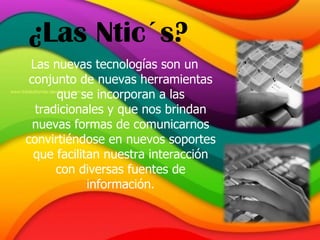 ¿Las Ntic´s? Las nuevas tecnologías son un conjunto de nuevas herramientas que se incorporan a las tradicionales y que nos brindan nuevas formas de comunicarnos convirtiéndose en nuevos soportes que facilitan nuestra interacción con diversas fuentes de información. 