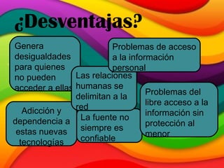 ¿Desventajas? Genera desigualdades para quienes no pueden acceder a ellas Adicción y dependencia a estas nuevas tecnologías La fuente no siempre es confiable Las relaciones humanas se delimitan a la red Problemas de acceso a la información personal Problemas del libre acceso a la información sin protección al menor 
