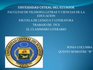 UNIVERSIDAD CNTRAL DEL ECUADOR
FACULTAD DE FILOSOFIA LETRAS Y CIENCIAS DE LA
                 EDUCACION
      ESCUELA DE LENGUA Y LITERATURA
              TRABAJO DE: TICS
          EL CLASISISMO LITERARIO




                                 SONIA COLUMBA
                             QUINTO SEMESTRE “B”
 