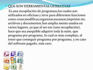  QUE SON HERRAMIENTAS OFIMATIVAS
 Es una recopilación de programas,los cuales son
 utilizados en oficinas y sirve para diferentes funciones
 como crear,modificar,organizar,escanear,imprimir etc.
 archivos y documentos.Son amplia mente usados en
 varios lugares, ya que al ser eso (una recopilación),
 hace que sea asequible adquirir toda la suite, que
 programa por programa, lo cual es más complejo, al
 tener que conseguir programa por programa, y en caso
 del software pagado, más caro.
 