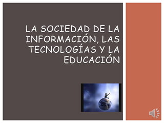 LA SOCIEDAD DE LA
INFORMACIÓN, LAS
TECNOLOGÍAS Y LA
       EDUCACIÓN
 