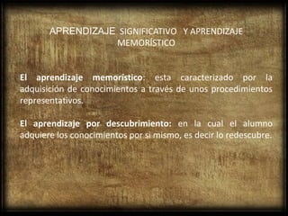 APRENDIZAJE SIGNIFICATIVO Y APRENDIZAJE
                  MEMORÍSTICO


El aprendizaje memorístico: esta caracterizado por la
adquisición de conocimientos a través de unos procedimientos
representativos.

El aprendizaje por descubrimiento: en la cual el alumno
adquiere los conocimientos por si mismo, es decir lo redescubre.
 