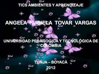 TICS AMBIENTES Y APRENDIZAJE



ANGELA RUBIELA TOVAR VARGAS


UNIVERSIDAD PEDÀGOGICA Y TECNOLÒGICA DE
               COLOMBIA



            TUNJA – BOYACÀ
                 2012
 