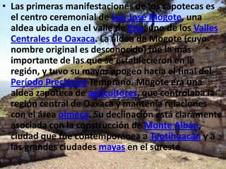 • Las primeras manifestaciones de los zapotecas es
  el centro ceremonial de San José Mogote, una
  aldea ubicada en el valle de Etla, uno de los Valles
  Centrales de Oaxaca. La aldea de Mogote (cuyo
  nombre original es desconocido) fue la más
  importante de las que se establecieron en la
  región, y tuvo su mayor apogeo hacia el final del
  Período Preclásico Temprano. Mogote era una
  aldea zapoteca de agricultores, que controlaba la
  región central de Oaxaca y mantenía relaciones
  con el área olmeca. Su declinación está claramente
  asociada con la construcción de Monte Albán,
  ciudad que fue contemporánea a Teotihuacán y a
  las grandes ciudades mayas en el sureste
 