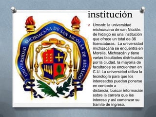 institución
O Umsnh: la universidad
michoacana de san Nicolás
de hidalgo es una institución
que ofrece un total de 36
licenciaturas. La universidad
michoacana se encuentra en
Morelia, Michoacán y tiene
varias facultades distribuidas
por la ciudad, la mayoría de
facultades se encuentran en
C.U. La universidad utiliza la
tecnología para que los
interesados puedan ponerse
en contacto a
distancia, buscar información
sobre la carrera que les
interesa y así comenzar su
tramite de ingreso.
 