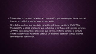 • El internet es un conjunto de redes de comunicación que se unen para formar una red
única en la cual todos puedan tener acceso a ella.
• “Uno de los servicios que más éxito ha tenido en Internet ha sido la World Wide
Web (WWW o la Web), a tal punto que es habitual la confusión entre ambos términos.
La WWW es un conjunto de protocolos que permite, de forma sencilla, la consulta
remota de archivos de hipertexto. Esta fue un desarrollo posterior y utiliza Internet
como medio de transmisión.”
 