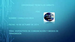 UNIVERSIDAD TÉCNICA DE AMBATO 
FISEI 
NOMBRE: CAMILO ESCOBAR 
FECHA: 16 DE OCTUBRE DE 2014 
TEMA: DISPOSITIVOS DE COMUNICACIÓN Y MEDIOS DE 
TRANSMISIÓN 
 
