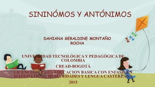 SININÓMOS Y ANTÓNIMOS
UNIVERSIDAD TECNOLÓGICA Y PEDAGÓGICA DE
COLOMBIA
CREAD-BOGOTÁ
LICENCIATURA EN EDUCACION BASICA CON ENFASIS EN
MATEMÁTICAS, HUMANIDADES Y LENGUA CASTELLANA
2015
DAHIANA GERALDINE MONTAÑO
ROCHA
 