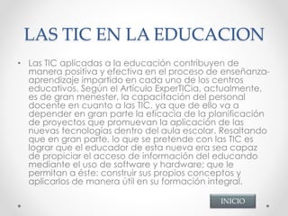 LAS TIC EN LA EDUCACION
• Las TIC aplicadas a la educación contribuyen de
manera positiva y efectiva en el proceso de enseñanza-
aprendizaje impartido en cada uno de los centros
educativos. Según el Artículo ExperTICia, actualmente,
es de gran menester, la capacitación del personal
docente en cuanto a las TIC, ya que de ello va a
depender en gran parte la eficacia de la planificación
de proyectos que promuevan la aplicación de las
nuevas tecnologías dentro del aula escolar. Resaltando
que en gran parte, lo que se pretende con las TIC es
lograr que el educador de esta nueva era sea capaz
de propiciar el acceso de información del educando
mediante el uso de software y hardware; que le
permitan a éste: construir sus propios conceptos y
aplicarlos de manera útil en su formación integral.
INICIO